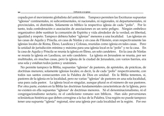 Edificando a la Iglesia64
copada por el movimiento globalista del anticristo. Tampoco permiten las Escrituras supuestas
"iglesias" continentales, ni subcontinentales, ni nacionales, ni regionales, ni departamentales, ni
provinciales, ni distritales. Solamente es bíblico la respectiva iglesia de cada “polis”. Por lo
tanto, toda confederación o asociación de asociaciones es un serio peligro. Ningún embeleco
organizativo debe sustituir la comunión de Espíritu y vida alrededor de la verdad, en libertad,
igualdad y respeto. Tampoco debiera haber “iglesias” menores a una localidad. Las iglesias en
las casas de Aquila y Priscila, en casa de Ninfas y en casa de Filemón, eran respectivamente las
iglesias locales de Roma, Éfeso, Laodicea y Colosas, reunidas como iglesia en tales casas. Pero
la unidad de jurisdicción mínima y máxima para una iglesia local es la "polis” y no la casa. En
la casa de Aquila y Priscila se reunía la iglesia en Éfeso, un solo candelero. En la casa de Ninfas
se reunía la iglesia en Laodicea, un solo candelero. La iglesia en Jerusalem se reunía, por ser
multitudes, en muchas casas, pero la iglesia de la ciudad de Jerusalem, con varios barrios, era
una sola y estaban todos juntos y unánimes.
No permite tampoco la Biblia, supuestas "iglesias" de pastores, de apóstoles, de prácticas, de
doctrinas menores; solamente iglesias locales; es decir, la de cada "polis” respectivamente, con
todos sus santos consecuentes con la Palabra de Dios en unidad. En la Biblia tenemos, sí,
pastores de la iglesia en la localidad, pero no varias “iglesias" de pastores en una sola localidad,
una para cada pastor. La iglesia local es singular, aunque plural es el número de sus pastores.
Por otra parte, existen en la Biblia las doctrinas fundamentales características de la Iglesia, pero
no existen en ella supuestas “iglesias" de doctrinas menores. Ni el denominacionalismo, ni el
congregacionalismo sectario, ni el catolicismo romano son bíblicos. Han sido perversiones
eclesiásticas históricas que deben corregirse a la luz de la Palabra. Una región no puede tampoco
tener una supuesta “iglesia” regional, sino una iglesia por cada localidad en la región. Por eso
 