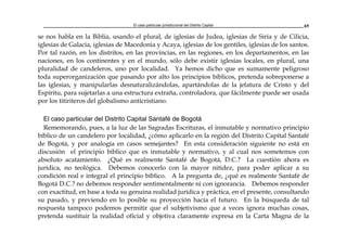 El caso particular jurisdiccional del Distrito Capital 65
se nos habla en la Biblia, usando el plural, de iglesias de Judea, iglesias de Siria y de Cilicia,
iglesias de Galacia, iglesias de Macedonia y Acaya, iglesias de los gentiles, iglesias de los santos.
Por tal razón, en los distritos, en las provincias, en las regiones, en los departamentos, en las
naciones, en los continentes y en el mundo, sólo debe existir iglesias locales, en plural, una
pluralidad de candeleros, uno por localidad. Ya hemos dicho que es sumamente peligroso
toda superorganización que pasando por alto los principios bíblicos, pretenda sobreponerse a
las iglesias, y manipularlas desnaturalizándolas, apartándolas de la jefatura de Cristo y del
Espíritu, para sujetarlas a una estructura extraña, controladora, que fácilmente puede ser usada
por los titiriteros del globalismo anticristiano.
El caso particular del Distrito Capital Santafé de Bogotá
Rememorando, pues, a la luz de las Sagradas Escrituras, el inmutable y normativo principio
bíblico de un candelero por localidad, ¿cómo aplicarlo en la región del Distrito Capital Santafé
de Bogotá, y por analogía en casos semejantes? En esta consideración siguiente no está en
discusión el principio bíblico que es inmutable y normativo, y al cual nos sometemos con
absoluto acatamiento. ¿Qué es realmente Santafé de Bogotá, D.C.? La cuestión ahora es
jurídica, no teológica. Debemos conocerlo con la mayor nitidez, para poder aplicar a su
condición real e integral el principio bíblico. A la pregunta de, ¿qué es realmente Santafé de
Bogotá D.C.? no debemos responder sentimentalmente ni con ignorancia. Debemos responder
con exactitud, en base a toda su genuina realidad jurídica y práctica, en el presente, consultando
su pasado, y previendo en lo posible su proyección hacía el futuro. En la búsqueda de tal
respuesta tampoco podemos permitir que el subjetivismo que a veces ignora muchas cosas,
pretenda sustituir la realidad oficial y objetiva claramente expresa en la Carta Magna de la
 