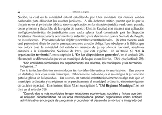 Edificando a la Iglesia66
Nación, la cual es la autoridad estatal establecida por Dios mediante los canales válidos
nacionales para dilucidar los asuntos jurídicos. A ella debemos mirar, puesto que lo que se
discute no es el principio bíblico, sino su aplicación en la situación jurídica real, tanto pasada,
como presente y futurible, de la región de nuestro Distrito Capital, con miras a una aplicación
teológico-eclesiástica de jurisdicción para cada iglesia local conminada por las Sagradas
Escrituras. Nuestro parecer sentimental y subjetivo para determinar qué es Santafé de Bogotá,
no es suficiente. Precisamos de los objetivos términos constitucionales. De otra manera, cada
cual pretenderá decir lo que le parezca; pero eso a nadie obliga. Para obedecer a la Biblia, que
nos coloca bajo la autoridad del estado en asuntos de jurisprudencia nacional, acudimos
entonces a la Constitución Nacional de 1991, que está vigente. En su título XI, "De la
organización territorial”, en su capítulo 1, "De las disposiciones generales", en el artículo 286,
claramente se diferencia lo que es un municipio de lo que es un distrito. Dice en el artículo 286:
“Son entidades territoriales los departamento, los distritos, los municipios y los territorios
indígenas..."
Por lo tanto, los distritos son entidades territoriales diferentes a los municipios. Una cosa es
un distrito y otra cosa es un municipio. Bíblicamente hablando, es el municipio la jurisdicción
para la iglesia de la localidad. Un distrito, en cambio, constitucionalmente es algo más que un
municipio ordinario, y su régimen no es precisamente el municipal ordinario, sino otro régimen
de carácter especial. En el mismo título XI, en su capítulo 3, “Del Régimen Municipal", se nos
dice en el artículo 319:
"Cuando dos o más municipios tengan relaciones económicas, sociales y físicas que den
al conjunto características de un área metropolitana, podrán organizarse como entidad
administrativa encargada de programar y coordinar el desarrollo armónico e integrado del
 