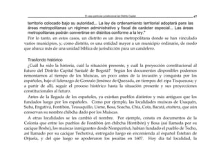 El caso particular jurisdiccional del Distrito Capital 67
territorio colocado bajo su autoridad... La ley de ordenamiento territorial adoptará para las
áreas metropolitanas un régimen administrativo y fiscal de carácter especial... Las áreas
metropolitanas podrán convertirse en distritos conforme a la ley."
Por lo tanto, en estos casos, un distrito es un área metropolitana donde se han vinculado
varios municipios, y, como distrito, es una entidad mayor a un municipio ordinario, de modo
que abarca más de una unidad bíblica de jurisdicción para un candelero.
Trasfondo histórico
¿Cuál ha sido la historia, cuál la situación presente, y cuál la proyección constitucional al
futuro del Distrito Capital Santafé de Bogotá? Según los documentos disponibles podemos
remontarnos al tiempo de los Muiscas, un poco antes de la invasión y conquista por los
españoles, bajo el liderazgo de Gonzalo Jiménez de Quezada, en tiempos del zipa Tisquesusa; y
a partir de allí, seguir el proceso histórico hasta la situación presente y sus proyecciones
constitucionales al futuro.
Antes de la llegada de los españoles, ya existían pueblos distintos y más antiguos que los
fundados luego por los españoles. Como por ejemplo, las localidades muiscas de Usaquén,
Suba, Engativá, Fontibón, Teusaquillo, Usme, Bosa, Soacha, Chía, Cota, Bacatá, etcétera, que aún
conservan su nombre chibcha dado por los Muiscas.
A otras localidades se les cambió el nombre. Por ejemplo, consta en documentos de la
Colonia que entre los pueblos de Fontibón (en chibcha Hontibón) y Bosa (así llamada por su
cacique Boshe), los muiscas inmigrantes desde Nempcetivá, habían fundado el pueblo de Techo,
así llamado por su cacique Techotivá, entregado luego en encomienda al español Esteban de
Orjuela, y del que luego se apoderaron los jesuitas en 1607. Hoy día tal localidad, la
 