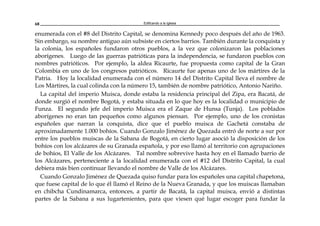Edificando a la Iglesia68
enumerada con el #8 del Distrito Capital, se denomina Kennedy poco después del año de 1963.
Sin embargo, su nombre antiguo aún subsiste en ciertos barrios. También durante la conquista y
la colonia, los españoles fundaron otros pueblos, a la vez que colonizaron las poblaciones
aborígenes. Luego de las guerras patrióticas para la independencia, se fundaron pueblos con
nombres patrióticos. Por ejemplo, la aldea Ricaurte, fue propuesta como capital de la Gran
Colombia en uno de los congresos patrióticos. Ricaurte fue apenas uno de los mártires de la
Patria. Hoy la localidad enumerada con el número 14 del Distrito Capital lleva el nombre de
Los Mártires, la cual colinda con la número 15, también de nombre patriótico, Antonio Nariño.
La capital del imperio Muisca, donde estaba la residencia principal del Zipa, era Bacatá, de
donde surgió el nombre Bogotá, y estaba situada en lo que hoy es la localidad o municipio de
Funza. El segundo jefe del imperio Muisca era el Zaque de Hunsa (Tunja). Los poblados
aborígenes no eran tan pequeños como algunos piensan. Por ejemplo, uno de los cronistas
españoles que narran la conquista, dice que el pueblo muisca de Gachetá constaba de
aproximadamente 1.000 bohíos. Cuando Gonzalo Jiménez de Quezada entró de norte a sur por
entre los pueblos muiscas de la Sabana de Bogotá, en cierto lugar asoció la disposición de los
bohíos con los alcázares de su Granada española, y por eso llamó al territorio con agrupaciones
de bohíos, El Valle de los Alcázares. Tal nombre sobrevive hasta hoy en el llamado barrio de
los Alcázares, perteneciente a la localidad enumerada con el #12 del Distrito Capital, la cual
debiera más bien continuar llevando el nombre de Valle de los Alcázares.
Cuando Gonzalo Jiménez de Quezada quiso fundar para los españoles una capital chapetona,
que fuese capital de lo que él llamó el Reino de la Nueva Granada, y que los muiscas llamaban
en chibcha Cundinamarca, entonces, a partir de Bacatá, la capital muisca, envió a distintas
partes de la Sabana a sus lugartenientes, para que viesen qué lugar escoger para fundar la
 
