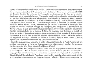 El caso particular jurisdiccional del Distrito Capital 69
capital de los españoles de la Nueva Granada. Oídos los diversos informes, decidieron escoger
los terrenos aledaños al sur de la población nativa de Teusaquillo, la que hoy es la localidad #13
del Distrito Capital. La población de Teusaquillo era la residencia del Zipa en la estación
lluviosa en que se anegaba la Sabana. Teusaquillo era el nombre del pueblo gracias al principal
del que dependía Bogotá o Zipa de la hoy Funza. Los españoles se fueron más hacia el sur de la
localidad aborigen de Teusaquillo, y en los alrededores de la hoy catedral primada, fundaron
dos veces la ciudad de Santa Fe. Los cronistas que narran la fundación de Santa Fe, hoy la
localidad #3 del Distrito Capital, informan que ya fundado y creciendo tal municipio, aún
existía por aparte la localidad aborigen de Teusaquillo, más antigua que la misma capital de
Nueva Granada, al igual que otras localidades aborígenes. Pero como los españoles fundaron en
América varias ciudades con el nombre de Santa Fe, entonces, para distinguir la capital del
Reino de la Nueva Granada de las otras Santa Fe, llamaron a ésta Santa Fe de Bogotá, por el
nombre que se le dio a toda la Sabana a partir de Bacatá, la capital muisca. Pero esta Santa Fe
de Bogotá era en la época colonial un municipio ordinario, todavía no un distrito, y estaba
separado de los otros municipios que hoy conforman el distrito.
Entre los municipios de Usaquén, al norte, y la capital Santa Fe, al "centro”, se formó un
poblado campestre en la Hacienda Chapinero con ese mismo nombre que hoy llevan varios
barrios y también la localidad número 2 del Distrito Capital.
Entre las tierras de la antigua localidad de Techo y las que luego pertenecieron a los Mártires,
el español Juan de Aranda arrebató de los muiscas muchos terrenos y los hizo sus haciendas,
reagrupando a los nativos bajo su encomienda en una Capellanía, origen de la localidad #16 del
Distrito Capital, llamada Puente Aranda, en recuerdo del español y del mentado puente donde
se encontraban pomposamente los virreyes entrantes y salientes. Encuentro memorable de los
 