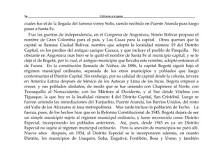 Edificando a la Iglesia70
cuales fue el de la llegada del famoso virrey Solís, siendo recibido en Puente Aranda para luego
pasar a Santa Fe.
Tras las guerras de independencia, en el Congreso de Angostura, Simón Bolívar propuso el
nombre de Gran Colombia para el país, y Las Casas para la capital. Otros querían que la
capital se llamase Ciudad Bolívar, nombre que adoptó la localidad número 19 del Distrito
Capital, en los predios del antiguo cacique Cazuca, y que incluye el pueblo de Pasquilla. No
obstante en Angostura más bien se le quitó el nombre de Santa Fe al municipio capital, y se le
dejó el de Bogotá, por lo cual, el antiguo municipio que llevaba este nombre, adoptó entonces el
de Funza. En la constitución llamada de Núñez, de 1886, la capital Bogotá siguió bajo el
régimen municipal ordinario, separada de los otros municipios y poblados que luego
conformarían el Distrito Capital. Sin embargo, por su calidad de capital desde la colonia, tercera
en América Latina después de México de los Aztecas y Lima de los Incas, Bogotá empezó a
crecer, y sus poblados aledaños, de modo que se fue uniendo con Chapinero al Norte, con
Teusaquillo al Noroccidente, con los Mártires al Occidente, y al Sur desde Vitelma con
Tiguaque, la que hoy es la localidad número 4 del Distrito Capital, San Cristóbal. Luego se
fueron uniendo las inmediaciones del Tunjuelito, Puente Aranda, los Barrios Unidos, del resto
del Valle de los Alcázares al área metropolitana. Más tarde incluso la población de Techo. La
fuerza, pues, de los hechos hizo que en la Reforma Constitucional de 1945, Bogotá dejara de ser
un simple municipio sujeto al régimen municipal ordinario, y fuese reconocido como Distrito
Especial, incorporando los poblados anteriores. Así, pues, desde 1945 es ya un Distrito
Especial no sujeto al régimen municipal ordinario. Pero la anexión de municipios no paró allí.
Nueve años después, en 1954, al Distrito Especial se le incorporaron además, en cuanto
Distrito, los municipios de Usaquén, Suba, Engativá, Fontibón, Bosa y Usme; y también
 