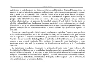 Edificando a la Iglesia72
cuánto más lo será ahora con sus límites ampliables cual Santafé de Bogotá, D.C. que, como su
nombre lo indica, además de región, es un Distrito con varios municipios anexos ya incorpora-
dos, y otros por incorporarse, tales como La Calera, Chía, Cajicá, Cota, Funza, Mosquera,
Soacha, Sibaté, conservando cada uno la calidad de localidad con su propio alcalde local y su
propia junta administradora local de ediles. Es decir, una perfecta unidad mínima
político-administrativa. Al presente, la localidad número 20 del Distrito Capital tiene su
alcaldía en la población de San Juan de Sumapaz, a más de 3 horas en bus por carretera desde
Usme hacia el sur, y sus habitantes se sienten capitalinos, como lo constaté personalmente, y la
política sobrepasa en sus afanes tales límites; la política distrital cuya jurisdicción regional va
más allá.
Puesto que no es ninguna localidad en particular la que es capital de Colombia, sino que lo es
todo un distrito regional formado por varias localidades y entidades territoriales, por tanto lo
que es Capital de la República es el Distrito, y por eso se le llama Santafé de Bogotá, Distrito
Capital. Lo que es capital de la República de Colombia es todo el Distrito con sus municipios
anexos, y que seguirá creciendo, Dios mediante, incorporando otras localidades y otras
entidades territoriales del departamento de Cundinamarca, conforme a la Constitución
Nacional.
De manera que no debemos confundir, por una parte, al barrio Santa Fe que pertenece a la
localidad de los Mártires, con la localidad de Santa Fe, que es la tercera del Distrito y la antigua
capital de Nueva Granada. Sí incorpora la zona de la Candelaria a la que no debiera dársele el
rango de localidad en el Nuevo Estatuto Orgánico. Ni debe confundirse aquel barrio, Santa Fe,
ni esta localidad de Santa Fe, con la Santafé de Bogotá, Distrito Capital. Uno es un barrio, la
otra una localidad, y la tercera un distrito.
 