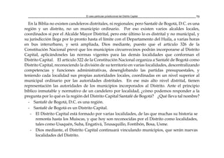 El caso particular jurisdiccional del Distrito Capital 73
En la Biblia no existen candeleros distritales, ni regionales; pero Santafé de Bogotá, D.C. es una
región y un distrito, no un municipio ordinario. Por eso existen varios alcaldes locales,
coordinados sí por el Alcalde Mayor Distrital, pero este último lo es distrital y no municipal, y
su jurisdicción llega por lo pronto hasta el límite con el Departamento del Huila, a varias horas
en bus interurbano, y será ampliada, Dios mediante, puesto que el artículo 326 de la
Constitución Nacional prevé que los municipios circunvecinos podrán incorporarse al Distrito
Capital, aplicándoseles las normas vigentes para las demás localidades que conforman el
Distrito Capital. El artículo 322 de la Constitución Nacional organiza a Santafé de Bogotá como
Distrito Capital, reconociendo la división de su territorio en varias localidades, descentralizando
competencias y funciones administrativas, desenglobando las partidas presupuestales, y
teniendo cada localidad sus propias autoridades locales, coordinadas en un nivel superior al
municipal ordinario por las autoridades distritales. En ese más alto nivel distrital, tienen
representación las autoridades de los municipios incorporados al Distrito. Ante el principio
bíblico inmutable y normativo de un candelero por localidad, ¿cómo podemos responder a la
pregunta por lo qué es la región del Distrito Capital Santafé de Bogotá? ¿Qué lleva tal nombre?
- Santafé de Bogotá, D.C. es una región.
- Santafé de Bogotá es un Distrito Capital.
- El Distrito Capital está formado por varias localidades, de las que muchas su historia se
remonta hasta los Muiscas, y que hoy son reconocidas por el Distrito como localidades,
tales como Usaquén, Suba, Engativá, Teusaquillo, Fontibón, Bosa, Usme.
- Dios mediante, el Distrito Capital continuará vinculando municipios, que serán nuevas
localidades del Distrito.
 