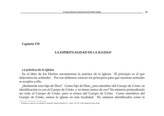 El caso particular jurisdiccional del Distrito Capital 75
Capítulo VII
LA ESPIRITUALIDAD DE LA IGLESIA8
La práctica de la Iglesia
En el libro de los Hechos encontramos la práctica de la Iglesia. El principio es el que
determina las actitudes. Por eso debemos conocer los principios para que nuestras actitudes
se acoplen a ello.
¿Realmente eres hijo de Dios? Como hijo de Dios, ¿eres miembro del Cuerpo de Cristo, tu
identificación es con el Cuerpo de Cristo, y no tienes temor de eso? No estamos pretendiendo
ser todo el Cuerpo de Cristo, pero sí somos del Cuerpo de Cristo. Como miembros del
Cuerpo de Cristo, somos la iglesia en esta localidad. No estamos identificados como la
8
Enseñanza a la iglesia en la localidad de Teusaquillo, Santafé de Bogotá D.C., Agosto 7 de 1992. Notas tomadas por Betty Durán.
 