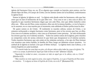 Edificando a la Iglesia76
iglesia del hermano Gino; no, no. Él es alguien que cumple su función, pero somos, con los
demás hijos de Dios, el Cuerpo de Cristo; con los demás santos de la localidad, conformamos
la iglesia local.
Somos la Iglesia; la Iglesia es real. La Iglesia está donde están los hermanos; sólo que hay
unos que no dan el testimonio de lo que ellos son. Una cosa es ser y otra cosa es decir; no
importa lo que nuestros hermanos digan que son ante Dios, sino que debes tratarlos como
ellos son. Ellos son de Dios; como nosotros, ellos son de la misma familia, y si no lo hacen y
no lo asumen, no es cosa nuestra por el momento; más adelante el Señor perfecciona la obra.
De quien somos es de Cristo. Él realmente es nuestra cabeza; somos de Cristo, y no
estamos rechazando a ningún hermano como hermano, pero sí los errores que hay en ellos.
Una cosa es el sistema sectario y otra cosa es el hermano como persona. Se está rechazando
los errores que hay en el sistema sectario. Todos los santos somos de la Iglesia, pero muchos
se comportan como de sectas; entonces lo que tiene que desaparecer es el sistema sectario.
Todos nuestros hermanos que aún están en los sistemas sectarios, a los ojos de Dios forman
con nosotros una única familia, la familia de Dios; luego así debemos actuar nosotros. La
actitud de la Iglesia es incluir a los que el Señor incluye. La Iglesia tiene una Cabeza, y un
mismo Espíritu en cada localidad.
“22Y sometió todas las cosas bajo sus pies, y lo dio por cabeza sobre todas las cosas a la iglesia, 23la
cual es su cuerpo, la plenitud de Aquel que todo lo llena en todo” (Efesios 1:22,23).
“Siguiendo la verdad en amor, crezcamos en todo en aquel que es la cabeza, esto es, Cristo”
(Efesios 4:15).
“Mas vosotros no vivís según la carne, sino según el Espíritu, si es que el Espíritu de Dios mora
en vosotros. Y si alguno no tiene el Espíritu de Cristo, no es de él” (Romanos 8:9).
 