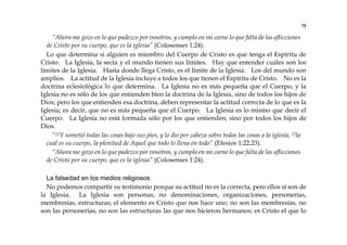 75
“Ahora me gozo en lo que padezco por vosotros, y cumplo en mi carne lo que falta de las aflicciones
de Cristo por su cuerpo, que es la iglesia” (Colosenses 1:24).
Lo que determina si alguien es miembro del Cuerpo de Cristo es que tenga el Espíritu de
Cristo. La Iglesia, la secta y el mundo tienen sus límites. Hay que entender cuáles son los
límites de la Iglesia. Hasta donde llega Cristo, es el límite de la Iglesia. Los del mundo son
amplios. La actitud de la Iglesia incluye a todos los que tienen el Espíritu de Cristo. No es la
doctrina eclesiológica lo que determina. La Iglesia no es más pequeña que el Cuerpo, y la
Iglesia no es sólo de los que entienden bien la doctrina de la Iglesia, sino de todos los hijos de
Dios; pero los que entienden esa doctrina, deben representar la actitud correcta de lo que es la
Iglesia; es decir, que no es más pequeña que el Cuerpo. La Iglesia es lo mismo que decir el
Cuerpo. La Iglesia no está formada sólo por los que entienden, sino por todos los hijos de
Dios.
“22Y sometió todas las cosas bajo sus pies, y lo dio por cabeza sobre todas las cosas a la iglesia, 23la
cual es su cuerpo, la plenitud de Aquel que todo lo llena en todo” (Efesios 1:22,23).
“Ahora me gozo en lo que padezco por vosotros, y cumplo en mi carne lo que falta de las aflicciones
de Cristo por su cuerpo, que es la iglesia” (Colosenses 1:24).
La falsedad en los medios religiosos
No podemos compartir su testimonio porque su actitud no es la correcta, pero ellos sí son de
la Iglesia. La Iglesia son personas, no denominaciones, organizaciones, personerías,
membresías, estructuras; el elemento es Cristo que nos hace uno; no son las membresías, no
son las personerías, no son las estructuras las que nos hicieron hermanos; es Cristo el que lo
 