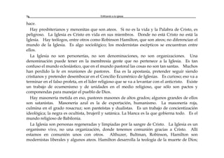 Edificando a la Iglesia76
hace.
Hay presbiterianos y menonitas que son ateos. Si no es la vida y la Palabra de Cristo, es
peligroso. La Iglesia es Cristo en vida en sus miembros. Donde no está Cristo no está la
Iglesia. Hay teólogos, entre otros como Robinson Hamilton, que son ateos; no diferencian el
mundo de la Iglesia. Es algo sociológico; los modernistas escépticos se encuentran entre
ellos.
La Iglesia no son personerías, no son denominaciones, no son organizaciones. Una
denominación puede tener en la membresía gente que no pertenece a la Iglesia. Es tan
confuso el mundo eclesiástico, que en el mundo pastoral las cosas no son tan santas. Muchos
han perdido la fe en reuniones de pastores. Esa es la apostasía, pretender seguir siendo
cristianos y pretender desembocar en el Concilio Ecuménico de Iglesias. Es curioso; eso va a
terminar en el falso profeta, en el líder religioso que se va a levantar con el anticristo. Existe
un trabajo de ecumenismo y de unidades en el medio religioso, que sólo son pactos y
componendas para manejar el pueblo de Dios.
Hay masonería metida en eso, pastores masones de altos grados; algunos grandes de ellos
son satanistas. Masonería azul es la de exportación, humanismo. La masonería roja,
culmina en el grado rosacruz; son panteístas y dualistas. Es un trabajo de concientización
ideológica; la negra es ocultista, brujeril y satánica. La blanca es la que gobierna todo. Es el
mundo religioso de Babilonia.
La Iglesia son personas regeneradas y limpiadas por la sangre de Cristo. La Iglesia es un
organismo vivo, no una organización, donde tenemos comunión gracias a Cristo. Allí
estamos en comunión unos con otros. Althuzer, Bultman, Robinson, Hamilton son
modernistas liberales y algunos ateos. Hamilton desarrolla la teología de la muerte de Dios;
 