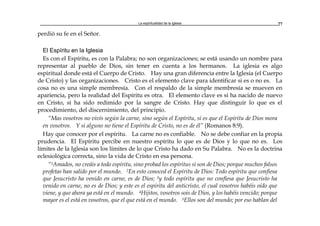 La espiritualidad de la Iglesia 77
perdió su fe en el Señor.
El Espíritu en la Iglesia
Es con el Espíritu, es con la Palabra; no son organizaciones; se está usando un nombre para
representar al pueblo de Dios, sin tener en cuenta a los hermanos. La iglesia es algo
espiritual donde está el Cuerpo de Cristo. Hay una gran diferencia entre la Iglesia (el Cuerpo
de Cristo) y las organizaciones. Cristo es el elemento clave para identificar si es o no es. La
cosa no es una simple membresía. Con el respaldo de la simple membresía se mueven en
apariencia, pero la realidad del Espíritu es otra. El elemento clave es si ha nacido de nuevo
en Cristo, si ha sido redimido por la sangre de Cristo. Hay que distinguir lo que es el
procedimiento, del discernimiento, del principio.
“Mas vosotros no vivís según la carne, sino según el Espíritu, si es que el Espíritu de Dios mora
en vosotros. Y si alguno no tiene el Espíritu de Cristo, no es de él” (Romanos 8:9).
Hay que conocer por el espíritu. La carne no es confiable. No se debe confiar en la propia
prudencia. El Espíritu percibe en nuestro espíritu lo que es de Dios y lo que no es. Los
límites de la Iglesia son los límites de lo que Cristo ha dado en Su Palabra. No es la doctrina
eclesiológica correcta, sino la vida de Cristo en esa persona.
“1Amados, no creáis a todo espíritu, sino probad los espíritus si son de Dios; porque muchos falsos
profetas han salido por el mundo. 2En esto conoced el Espíritu de Dios: Todo espíritu que confiesa
que Jesucristo ha venido en carne, es de Dios; 3y todo espíritu que no confiesa que Jesucristo ha
venido en carne, no es de Dios; y este es el espíritu del anticristo, el cual vosotros habéis oído que
viene, y que ahora ya está en el mundo. 4Hijitos, vosotros sois de Dios, y los habéis vencido; porque
mayor es el está en vosotros, que el que está en el mundo. 5Ellos son del mundo; por eso hablan del
 