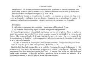 La espiritualidad de la Iglesia 79
tinieblas en él. 6Si decimos que tenemos comunión con él, y andamos en tinieblas, mentimos, y no
practicamos la verdad; 7pero si andamos en luz, tenemos comunión unos con otros, y la sangre de
Jesucristo su Hijo nos limpia de todo pecado” (1 Juan 1:5-7).
La unidad está basada en el juicio sobre el pecado. Los sistemas se forman con base en el
error y el pecado. La Iglesia tiene sus límites. Andar en luz es abandonar el pecado. Si
andamos en luz, tenemos comunión. A veces rompemos la comunión por el pecado.
Conclusión
1. La Iglesia son personas determinadas, y todas tienen el Espíritu de Cristo.
2. No miremos estructuras y organizaciones, sino personas regeneradas.
3. Todas las personas de esta calidad, nacidas de nuevo, son la Iglesia. Si no se incluye a
todas las personas que recibe Cristo, se es sectario, porque la identidad es la comunión de
Cristo. Hay cosas artificiales de la vieja creación, hechas en la carne. Ese es el pecado de las
denominaciones, la división. La Iglesia pertenece a la nueva creación; la comunión es integral;
si no es integral es sectaria.
“1Recibid al débil en la fe, pero no para contender sobre opiniones. 2Porque uno cree que se ha de
comer de todo; otro, que es débil, come legumbres” (Romanos 14:1,2).
Recibid al débil en la fe, porque Dios le ha recibido. Conforme el contexto de Romanos 14 y 15,
una cosa es el error y otra los hermanos; una cosa es el pecado y otra el error. La Iglesia para
tener esa actitud debe tener la recepción de Cristo. A los que Dios recibe por hijos, la Iglesia
recibe como hermanos. Si Dios ha recibido a alguien y yo no lo recibo, soy sectario. Si la
Iglesia recibe menos, es sectaria, pero si recibe más, es el mundo.
 