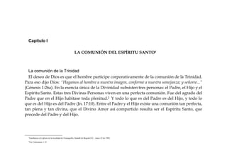 Capítulo I
LA COMUNIÓN DEL ESPÍRITU SANTO1
La comunión de la Trinidad
El deseo de Dios es que el hombre participe corporativamente de la comunión de la Trinidad.
Para eso dijo Dios: “Hagamos al hombre a nuestra imagen, conforme a nuestra semejanza; y señoree...”
(Génesis 1:26a). En la esencia única de la Divinidad subsisten tres personas: el Padre, el Hijo y el
Espíritu Santo. Estas tres Divinas Personas viven en una perfecta comunión. Fue del agrado del
Padre que en el Hijo habitase toda plenitud.2 Y todo lo que es del Padre es del Hijo, y todo lo
que es del Hijo es del Padre (Jn. 17:10). Entre el Padre y el Hijo existe una comunión tan perfecta,
tan plena y tan divina, que el Divino Amor así compartido resulta ser el Espíritu Santo, que
procede del Padre y del Hijo.
1
Enseñanza a la iglesia en la localidad de Teusaquillo, Santafé de Bogotá D.C., mayo 22 de 1992.
2
Ver Colosenses 1:19
 