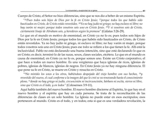 La inclusividad y receptividad de la Iglesia 83
Cuerpo de Cristo, el Señor no hizo diferencias, sino que se nos dio a beber de un mismo Espíritu.
“26Pues todos sois hijos de Dios por la fe en Cristo Jesús; 27porque todos los que habéis sido
bautizados en Cristo, de Cristo estáis revestidos. 28Ya no hay judío ni griego; no hay esclavo ni libre; no
hay varón ni mujer; porque todos vosotros sois uno en Cristo Jesús. 29Y si vosotros sois de Cristo,
ciertamente linaje de Abraham sois, y herederos según la promesa” (Gálatas 3:26-29).
Lo que en el mundo es motivo de enemistad, en Cristo ya no lo es; pues todos sois hijos de
Dios por la fe en Cristo Jesús; porque todos los que habéis sido bautizados en Cristo, de Cristo
estáis revestidos. Ya no hay judío ni griego, ni esclavo ni libre; no hay varón ni mujer, porque
todos vosotros sois uno en Cristo Jesús; pues ese todos se refiere a los que tienen la fe. Allí está la
inclusividad. Pablo no está declarando una buena intención, sino que está declarando lo que es
en Cristo; es decir, terminó lo de las razas, sexos, clases sociales, etcétera. Lo que en el mundo es
causa de enemistad, en Cristo ya no lo es, porque somos uno. Existe un Cristo corporativo, el
que hace a todos un nuevo hombre. Es una vergüenza que haya iglesias de ricos, iglesias de
pobres, iglesias de blancos, iglesias de negros. En Cristo Jesús ya no hay ninguna diferencia. El
que pone su fe en Cristo, se muere en Cristo y resucita en Cristo.
“9No mintáis los unos a los otros, habiéndoos despojado del viejo hombre con sus hechos, 10y
revestido del nuevo, el cual conforme a la imagen del que lo creó se va renovando hasta el conocimiento
pleno, 11donde no hay griego ni judío, circuncisión ni incircuncisión, bárbaro ni escita, siervo ni libre,
sino que Cristo es el todo, y en todos” (Colosenses 3:9-11).
Aquí habla también del nuevo hombre. El nuevo hombre discierne al Espíritu, lo que hay en el
nuevo hombre y el espíritu que hay en cada persona. Se trata de la reconciliación de las
diferencias de clases en un solo hombre. La Iglesia no puede estar en esos escrúpulos; esos
pertenecen al mundo. Cristo es el todo, y en todos; esta sí que es una verdadera revolución, la
 