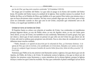 Edificando la Iglesia88
por los de Cloé, que hay entre vosotros contiendas” (1 Corintios 1:10-11).
Os ruego por el nombre del Señor. Lo que está en juego es la honra del nombre del Señor
Jesús. El nombre del Señor marca la unidad de la Iglesia. Este nombre merece la unidad. Es el
hablar de Dios; es la Palabra de Dios; que habléis es lo que quiere Dios todos una misma cosa, y
que no haya divisiones entre vosotros. No hay error cuando digo que soy de Cristo, pero sí hay
error en contender cuando se dice que uno es de Cristo, creyendo que solamente uno es de
Cristo, y no aquel que también es de Él.
Unidad en torno al nombre de Cristo
El Espíritu Santo es celoso con relación al nombre de Cristo. Las contiendas se manifiestan
porque algunos dicen, yo soy de Pablo; otros, yo soy de Apolos; otros, yo soy de Cefas; pero
otros dicen, yo soy de Cristo, eso también es una contienda. Referente al cuarto grupo, hay que
ser claros y decir que el mal consiste en pensar en que sólo son de Cristo los que dicen ser de
Cristo; ahí está la sutileza para propiciar una división. Esa es otra clase de contienda en la cual
debemos tener mucho cuidado.
“1Pablo, llamado a ser apóstol de Jesucristo por la voluntad de Dios, y el hermano Sóstenes, 2a la
iglesia de Dios que está en Corinto, a los santificados en Cristo Jesús, llamados a ser santos con todos
los que en cualquier lugar invocan el nombre de nuestro Señor Jesucristo, Señor de ellos y nuestro” (1
Co.1:1,2).
Notemos que Pablo en la cita anterior está llamando santos e iglesia a los que dicen que son de
Apolos, de Pablo, de Cefas y de Cristo. Si realmente somos la Iglesia, a los que se dicen ser de
Apolos, los tenemos como hermanos y como miembros de la misma Iglesia, porque la Iglesia
incluye a todos los que Cristo ha recibido. No hay que confundir el plano ontológico (el ser de la
 