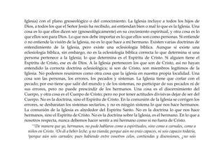 Iglesia) con el plano gnoseológico o del conocimiento. La Iglesia incluye a todos los hijos de
Dios, a todos los que el Señor Jesús ha recibido, así entiendan bien o mal lo que es la Iglesia. Una
cosa es lo que ellos dicen ser (gnoseológicamente) en su crecimiento espiritual, y otra cosa es lo
que ellos son para Dios. Lo que nos debe importar es lo que ellos son como personas. Si entiende
o no entiende la visión de la Iglesia, no es lo que hace a mi hermano. Existen varias doctrinas de
entendimiento de la Iglesia, pero existe una eclesiología bíblica. Aunque sí existe una
eclesiología bíblica, sin embargo, no es la eclesiología bíblica correcta lo que determina si una
persona pertenece a la Iglesia; lo que determina es el Espíritu de Cristo. Si alguien tiene el
Espíritu de Cristo, ese es de Dios. A la Iglesia pertenecen los que son de Cristo, así no hayan
entendido la correcta doctrina eclesiológica; si son de Cristo, son miembros legítimos de la
Iglesia. No podemos reunirnos como otra cosa que la iglesia en nuestra propia localidad. Una
cosa son las personas, los errores, los pecados y sistemas. La Iglesia tiene que cortar con el
pecado; por eso tiene que salir del mundo y de los sistemas, no participar de sus pecados ni de
sus errores, pero no puede prescindir de los hermanos. Una cosa es el discernimiento del
Cuerpo, y otra cosa es el Cuerpo de Cristo; pero no por tener actitudes divisivas dejar de ser del
Cuerpo. No es la doctrina, sino el Espíritu de Cristo. En la comunión de la Iglesia se corrigen los
errores, se desbaratan los sistemas sectarios, y no es ningún sistema lo que nos hace hermanos.
La comunión de la Iglesia es alrededor del Espíritu Santo. No es la doctrina lo que nos hace
hermanos, sino el Espíritu de Cristo. No es la doctrina sobre la Iglesia, es el hermano. En lo que a
nosotros respecta, nunca debemos hacer sentir a mi hermano como si no fuera de Cristo.
“1De manera que yo, hermanos, no pude hablaros como a espirituales, sino como a carnales, como a
niños en Cristo. 2Os di a beber leche, y no vianda; porque aún no erais capaces, ni sois capaces todavía,
3porque aún sois carnales; pues habiendo entre vosotros celos, contiendas y disensiones, ¿no sois
 