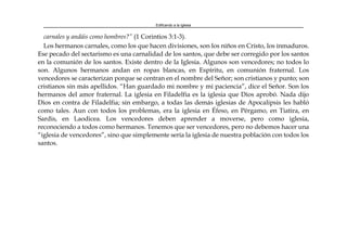 Edificando a la Iglesia
carnales y andáis como hombres?” (1 Corintios 3:1-3).
Los hermanos carnales, como los que hacen divisiones, son los niños en Cristo, los inmaduros.
Ese pecado del sectarismo es una carnalidad de los santos, que debe ser corregido por los santos
en la comunión de los santos. Existe dentro de la Iglesia. Algunos son vencedores; no todos lo
son. Algunos hermanos andan en ropas blancas, en Espíritu, en comunión fraternal. Los
vencedores se caracterizan porque se centran en el nombre del Señor; son cristianos y punto; son
cristianos sin más apellidos. “Han guardado mi nombre y mi paciencia”, dice el Señor. Son los
hermanos del amor fraternal. La iglesia en Filadelfia es la iglesia que Dios aprobó. Nada dijo
Dios en contra de Filadelfia; sin embargo, a todas las demás iglesias de Apocalipsis les habló
como tales. Aun con todos los problemas, era la iglesia en Éfeso, en Pérgamo, en Tiatira, en
Sardis, en Laodicea. Los vencedores deben aprender a moverse, pero como iglesia,
reconociendo a todos como hermanos. Tenemos que ser vencedores, pero no debemos hacer una
“iglesia de vencedores”, sino que simplemente sería la iglesia de nuestra población con todos los
santos.
 
