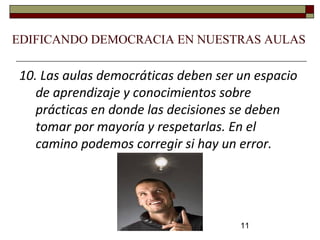 11
10. Las aulas democráticas deben ser un espacio
de aprendizaje y conocimientos sobre
prácticas en donde las decisiones se deben
tomar por mayoría y respetarlas. En el
camino podemos corregir si hay un error.
EDIFICANDO DEMOCRACIA EN NUESTRAS AULAS
 
