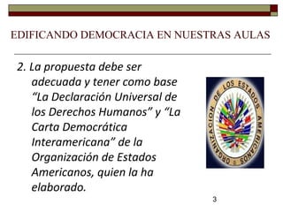 3
EDIFICANDO DEMOCRACIA EN NUESTRAS AULAS
2. La propuesta debe ser
adecuada y tener como base
“La Declaración Universal de
los Derechos Humanos” y “La
Carta Democrática
Interamericana” de la
Organización de Estados
Americanos, quien la ha
elaborado.
 