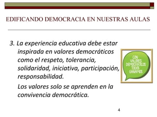4
3. La experiencia educativa debe estar
inspirada en valores democráticos
como el respeto, tolerancia,
solidaridad, iniciativa, participación,
responsabilidad.
Los valores solo se aprenden en la
convivencia democrática.
EDIFICANDO DEMOCRACIA EN NUESTRAS AULAS
 
