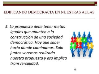 6
5. La propuesta debe tener metas
iguales que apunten a la
construcción de una sociedad
democrática. Hay que saber
hacia donde caminamos. Solo
juntos veremos realizada
nuestra propuesta y eso implica
transversalidad.
EDIFICANDO DEMOCRACIA EN NUESTRAS AULAS
 