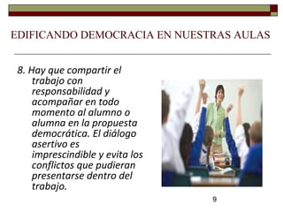 9
8. Hay que compartir el
trabajo con
responsabilidad y
acompañar en todo
momento al alumno o
alumna en la propuesta
democrática. El diálogo
asertivo es
imprescindible y evita los
conflictos que pudieran
presentarse dentro del
trabajo.
EDIFICANDO DEMOCRACIA EN NUESTRAS AULAS
 