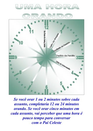 Se você orar 1 ou 2 minutos sobre cada
assunto, completaria 12 ou 24 minutos
orando. Se você orar cinco minutos em
cada assunto, vai perceber que uma hora é
pouco tempo para conversar
com o Pai Celeste
 