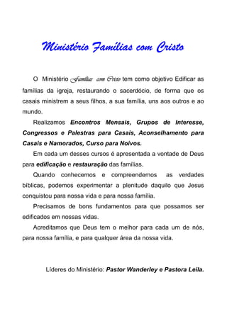 Ministério Famílias com CristoMinistério Famílias com CristoMinistério Famílias com CristoMinistério Famílias com Cristo
O Ministério Famílias com CristoFamílias com CristoFamílias com CristoFamílias com Cristo tem como objetivo Edificar as
famílias da igreja, restaurando o sacerdócio, de forma que os
casais ministrem a seus filhos, a sua família, uns aos outros e ao
mundo.
Realizamos Encontros Mensais, Grupos de Interesse,
Congressos e Palestras para Casais, Aconselhamento para
Casais e Namorados, Curso para Noivos.
Em cada um desses cursos é apresentada a vontade de Deus
para edificação e restauração das famílias.
Quando conhecemos e compreendemos as verdades
bíblicas, podemos experimentar a plenitude daquilo que Jesus
conquistou para nossa vida e para nossa família.
Precisamos de bons fundamentos para que possamos ser
edificados em nossas vidas.
Acreditamos que Deus tem o melhor para cada um de nós,
para nossa família, e para qualquer área da nossa vida.
Líderes do Ministério: Pastor Wanderley e Pastora Leila.
 