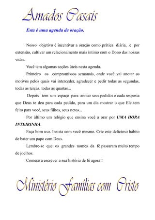 Esta é uma agenda de oração.
Nosso objetivo é incentivar a oração como prática diária, e por
extensão, cultivar um relacionamento mais íntimo com o Dono das nossas
vidas.
Você tem algumas seções úteis nesta agenda.
Primeiro os compromissos semanais, onde você vai anotar os
motivos pelos quais vai interceder, agradecer e pedir todas as segundas,
todas as terças, todas as quartas...
Depois tem um espaço para anotar seus pedidos e cada resposta
que Deus te deu para cada pedido, para um dia mostrar o que Ele tem
feito para você, seus filhos, seus netos...
Por último um relógio que ensina você a orar por UMA HORA
INTEIRINHA.
Faça bom uso. Insista com você mesmo. Crie este delicioso hábito
de bater um papo com Deus.
Lembre-se que os grandes nomes da fé passaram muito tempo
de joelhos.
Comece a escrever a sua história de fé agora !
 