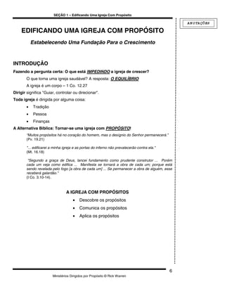 SEÇÃO 1 – Edificando Uma Igreja Com Propósito

                                                                                                 A N O TA ÇÕ ES

    EDIFICANDO UMA IGREJA COM PROPÓSITO
           Estabelecendo Uma Fundação Para o Crescimento



INTRODUÇÃO
Fazendo a pergunta certa: O que está IMPEDINDO a igreja de crescer?
       O que torna uma igreja saudável? A resposta: O EQUILÍBRIO
       A igreja é um corpo – 1 Co. 12.27
Dirigir significa "Guiar, controlar ou direcionar".
Toda igreja é dirigida por alguma coisa:
       •    Tradição
       •    Pessoa
       •    Finanças
A Alternativa Bíblica: Tornar-se uma igreja com PROPÓSITO!
       “Muitos propósitos há no coração do homem, mas o desígnio do Senhor permanecerá.”
       (Pv. 19.21)

       "... edificarei a minha igreja e as portas do inferno não prevalecerão contra ela."
       (Mt. 16.18)

        “Segundo a graça de Deus, lancei fundamento como prudente construtor ... Porém
       cada um veja como edifica ... Manifesta se tornará a obra de cada um; porque está
       sendo revelada pelo fogo [a obra de cada um] ... Se permanecer a obra de alguém, esse
       receberá galardão.”
       (I Co. 3.10-14).



                                A IGREJA COM PROPÓSITOS
                                    •    Descobre os propósitos
                                    •    Comunica os propósitos
                                    •    Aplica os propósitos




                                                                                             6
                       Ministérios Dirigidos por Propósito © Rick Warren
 