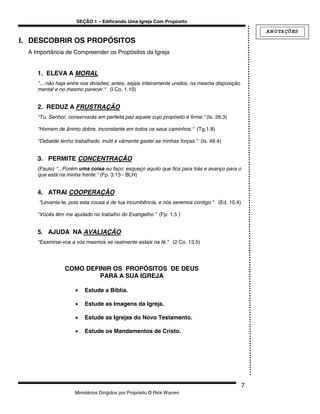 SEÇÃO 1 – Edificando Uma Igreja Com Propósito

                                                                                                    A N O TA ÇÕ ES
I. DESCOBRIR OS PROPÓSITOS
  A Importância de Compreender os Propósitos da Igreja


     1. ELEVA A MORAL
     “... não haja entre vos divisões; antes, sejais inteiramente unidos, na mesma disposição
     mental e no mesmo parecer.“ (I Co. 1.10)


     2. REDUZ A FRUSTRAÇÃO
     “Tu, Senhor, conservarás em perfeita paz aquele cujo propósito é firme.“ (Is. 26.3)

     “Homem de ânimo dobre, inconstante em todos os seus caminhos.“ (Tg.1.8)

     “Debalde tenho trabalhado, inútil e vãmente gastei as minhas forças.“ (Is. 49.4)


     3. PERMITE CONCENTRAÇÃO
     (Paulo) "...Porém uma coisa eu faço: esqueço aquilo que fica para trás e avanço para o
     que está na minha frente." (Fp. 3.13 - BLH)


     4. ATRAI COOPERAÇÃO
     “Levanta-te, pois esta cousa é de tua incumbência, e nós seremos contigo.“ (Ed. 10.4)

     “Vocês têm me ajudado no trabalho do Evangelho.” (Fp. 1.5 )


     5. AJUDA NA AVALIAÇÃO
     “Examinai-vos a vós mesmos se realmente estais na fé.” (2 Co. 13.5)




                COMO DEFINIR OS PROPÓSITOS DE DEUS
                         PARA A SUA IGREJA

                     •   Estude a Bíblia.

                     •   Estude as Imagens da Igreja.

                     •   Estude as Igrejas do Novo Testamento.

                     •   Estude os Mandamentos de Cristo.




                                                                                                7
                     Ministérios Dirigidos por Propósito © Rick Warren
 