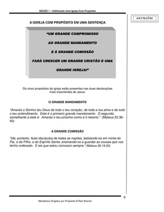 SEÇÃO 1 – Edificando Uma Igreja Com Propósito

                                                                                     A N O TA ÇÕ ES
             A IGREJA COM PROPÓSITO EM UMA SENTENÇA


                          “UM GRANDE COMPROMISSO

                           AO GRANDE MANDAMENTO

                              E À GRANDE COMISSÃO

               FARÁ CRESCER UM GRANDE CRISTÃO E UMA

                                   GRANDE IGREJA!”




        Os cinco propósitos da igreja estão presentes nas duas declarações
                            mais importantes de Jesus:


                            O GRANDE MANDAMENTO

"Amarás o Senhor teu Deus de todo o teu coração, de toda a tua alma e de todo
o teu entendimento. Este é o primeiro grande mandamento. O segundo,
semelhante a este é: Amarás o teu próximo como a ti mesmo.” (Mateus 22.36-
40)


                              A GRANDE COMISSÃO

“Ide, portanto, fazei discípulos de todas as nações, batizando-os em nome do
Pai, e do Filho, e do Espírito Santo; ensinando-os a guardar as cousas que vos
tenho ordenado. E eis que estou convosco sempre.” (Mateus 28.19-20)




                                                                                 9
                   Ministérios Dirigidos por Propósito © Rick Warren
 