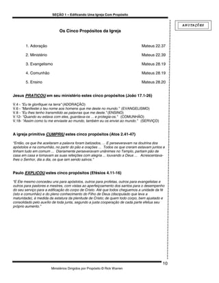 SEÇÃO 1 – Edificando Uma Igreja Com Propósito


                                                                                               A N O TA ÇÕ ES
                            Os Cinco Propósitos da Igreja


       1. Adoração                                                            Mateus 22.37

       2. Ministério                                                          Mateus 22.39

       3. Evangelismo                                                         Mateus 28.19

       4. Comunhão                                                            Mateus 28.19

       5. Ensino                                                              Mateus 28.20


Jesus PRATICOU em seu ministério estes cinco propósitos (João 17.1-26)

V.4 - "Eu te glorifiquei na terra" (ADORAÇÃO)
V.6 - “Manifestei o teu nome aos homens que me deste no mundo.” (EVANGELISMO)
V.8 - “Eu lhes tenho transmitido as palavras que me deste.” (ENSINO)
V.12- “Quando eu estava com eles, guardava-os ... e protegia-os.” (COMUNHÃO)
V.18- “Assim como tu me enviaste ao mundo, também eu os enviei ao mundo.” (SERVIÇO)


A igreja primitiva CUMPRIU estes cinco propósitos (Atos 2.41-47)

“Então, os que lhe aceitaram a palavra foram batizados, ... E perseveravam na doutrina dos
apóstolos e na comunhão, no partir do pão e orações ... Todos os que creram estavam juntos e
tinham tudo em comum ... Diariamente perseveravam unânimes no Templo, partiam pão de
casa em casa e tomavam as suas refeições com alegria ... louvando a Deus ... Acrescentava-
lhes o Senhor, dia a dia, os que iam sendo salvos.”


Paulo EXPLICOU estes cinco propósitos (Efésios 4.11-16)

“E Ele mesmo concedeu uns para apóstolos, outros para profetas, outros para evangelistas e
outros para pastores e mestres, com vistas ao aperfeiçoamento dos santos para o desempenho
do seu serviço para a edificação do corpo de Cristo. Até que todos cheguemos a unidade da fé
(isto e comunhão) e do pleno conhecimento do Filho de Deus (discipulado que leva a
maturidade), à medida da estatura da plenitude de Cristo; de quem todo corpo, bem ajustado e
consolidado pelo auxílio de toda junta, segundo a justa cooperação de cada parte efetua seu
próprio aumento.”




                                                                                          10
                       Ministérios Dirigidos por Propósito © Rick Warren
 