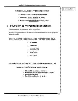 SEÇÃO 1 – Edificando Uma Igreja Com Propósito


                                                                                       A N O TA ÇÕ ES
               UMA DECLARAÇÃO DE PROPÓSITO EFETIVA

                    1. Focaliza RESULTADOS e não atividades.

                    2. Incentiva a PARTICIPAÇÃO de todos.

                    3. Apresenta os PROPÓSITOS passo a passo.


II.    COMUNICAR OS PROPÓSITOS DE SUA IGREJA
      Não é suficiente simplesmente definir o propósito.

      A tarefa nº 1 da liderança é esclarecer continuamente e comunicar o propósito
      da organização.


      CINCO MANEIRAS DE COMUNICAR OS PROPÓSITOS DE DEUS:

                                     •    SLOGANS

                                     •    SIMBOLOS

                                     •    ESCRITURAS

                                     •    HISTÓRIAS

                                     •    DETALHES




      ALGUMAS DAS MANEIRAS PELAS QUAIS TEMOS COMUNICADO

                 NOSSOS PROPÓSITOS NA SADDLEBACK:

                             •   Classe 101 para novos membros
                             •   Mensagem anual "Por que a Igreja Existe?"
                             •   Enfoques mensais
                             •   Panfletos ou Boletim da igreja




                                                                                  12
                    Ministérios Dirigidos por Propósito © Rick Warren
 