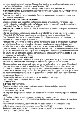 La clase pasada aprendimos que Dios creó al hombre para reflejar su imagen con el
propósito de fructificar y multiplicarnos (Génesis 1:28).
Fructificar esque se dé el fruto del Espíritu en nuestra vida (Gálatas 5:22),
Multiplicar significaque reflejemos ese fruto a través de nuestra vida y otras personas
lo conozcan también.
Para podercumplir con este propósito,Dios nos ha dado dos recursos que son muy
importantes que usemos:
1) Nuestra relaciónindividualcon Dios.
Dios nos enseña que necesitamos haceruna pausa en nuestras actividades para
recibir instrucciones de él leyendo su Palabra y teniendo comunión con Dios cada día
(Génesis 2:2-3, Éxodo 20:8, Hebreos 10:25).
2) Relación familiar Dios creó primero al hombre,después creó a la ayuda idónea que
es la mujer.
Idónea significainsustituible, opuesta. Esta ayuda idónea era de su misma especie.
(Génesis 2:19-20)Como complemento para llevar a cabo el propósito de Dios.
Fue Dios quien la trajo al hombre. (Génesis 2:22). El género está compuesto dedos
elementos:hombre y mujer. (Génesis 2:23)
Así fue como Dios formó la primera familia para llevar a cabo el propósito de fructificar
y multiplicarse. Para que el hombre y la mujer cumplan este propósito tienen que
trabajar juntos, en equipo,ayudándose el uno al otro, a esto se le llamó matrimonio.
Ustedes han de decir «yo no me voy a casar nunca», pero tus padres sí están casados,
y tus tíos,y tus abuelitos y los papas de tus amiguitos. Quizás has presenciado la boda
de alguno de tus familiares. Si ellos son cristianos, entonces hicieron un pacto, o sea
un compromiso, entre ellos y Dios.
¿Qué significa la palabrapacto?
Pacto viene de la palabra hebrea «beryth» que significaalianza, y la palabra hebrea
«karath» se traduce como «hacer» pero en realidad significa: cortar, separar
El matrimonio es una alianza entre dos personas:un hombre y una mujer. El pacto del
matrimonio es para cumplir el propósito de Dios. Este pacto es una alianza a la que
acompañan señales, sacrificios y un juramento solemne que sella esta relación con
promesas de bendición bajo la condiciónde guardar el pacto, y por otro lado, promesas
de maldición si el pacto llegara a ser quebrantado. En todo pacto debe participar Dios
para que sea duradero.
Dios establece elpacto matrimonial entre un hombre y una mujer
Como un proceso compuesto de tres partes:
Génesis 2:24
a. Dejará padre y madre.
Siempre que Dios entra en un pacto con alguien tiene que haber un corte.
b. Se unirá asu mujer (esposo)
c. Serán una sola carne.
En un pacto dos personas se vuelven una sola buscando un mismo propósito para sus
vidas.
La Palabra de Dios nos dice que un pacto es importante, porque:
• Dos son mejores que uno. (Eclesiastés 4:9-12),ayudándose uno al otro. (Proverbios
10:12)
• Al entrar en una alianza, los miembros del pacto tienen la responsabilidad de
defenderse mutuamente de sus enemigos.(Isaías 54:15)
Teniendo como aliado al Señor, nuestra casa estará edificadasobre la roca, que es
Cristo y no caerá (Mateo7:24).
 