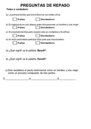 PREGUNTAS DE REPASO
Falso o verdadero:
a) La primera familia que formó Dios fue con Adán y Eva.
b) El matrimonio es una alianza entre dos personas:un hombre y una mujer
c) El propósito de Dios para nuestra vida es multiplicary fructificar.
d) En todo pacto debe participar Dios para que sea duradero.
a) ¿Qué signifi ca la palabra Beryth?
b) ¿Qué signifi ca la palabra Karath?
c) Dios establece el pacto matrimonial entre un hombre y una mujer
como un proceso compuesto de tres partes:
D _________________U ___________________S____________
 