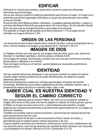 EDIFICAR
Edificares lo mismo que construir, quiere decir: poner en orden los diferentes
elementos que forman algo.
Así es que vamos a poner en orden los elementos que forman un hogar. Un hogar es el
ambiente que ofrece seguridad y felicidad a un grupo de personas que viven juntas
como una familia.
El primer libro de la Biblia se llama «Génesis».La palabra génesis significa «origen» y
proviene del hebreo B’reshith que quiere decir«En el principio».Es en este libro donde
Dios nos dice cuál es el origen de todo lo que existe en el universo.
Por ejemplo,el origen de las plantas es la tierra (Génesis 1:11),el origen de los
animales es el agua (Génesis1:20).
ORIGEN DE LAS PERSONAS
Las personas somos la obra maestra de la creación de Dios, somos la inspiración de su
amor, fuimos creadas a la imagen y semejanza de él. (Génesis1:26-27)
IMAGEN DE DIOS
La Palabra de Dios nos dice que es una imagen llena de amor, gozo, paz, paciencia,
bondad, fe, humildad, gentileza y dominio propio.(Gálatas 5:22)
Una imagen de verdad, misericordiay perdón,que una vez que se forme en nosotros
llevará gloria y alabanza a su nombre.
Pero la imagen de Dios en el hombre quedó dañada por el pecado y perdimos la
cercanía con él.
IDENTIDAD
Son las características que distinguen a una persona. Cuando no sabemos cuál es
nuestro origen tampoco sabemoscon quién identificarnos,no sabemos a quién
debemos parecernos.
Entonces empezamos a andar por caminos equivocados, tomando decisiones
incorrectas, llenándonos de pecado y alejándonos de Dios, dañando nuestra vida, y
perdiendo la imagen de Dios en nuestras vidas, más y más.
SABER CUAL ES NUESTRA IDENTIDAD Y
SEGUIR EL CAMINO CORRECTO
Dios, que ya sabemos que es nuestro Padre, nos creó con un propósito:reflejarsu
imagen.(Romanos 8:29)y para eso nos ha dejado un manual de instrucciones,que es
la Biblia, en el que nos dice cómo es él, y cómo debemos ser nosotros.Cuando
dejamos que nuestros pensamientos y acciones sean gobernadas por él, su imagen se
forma en nosotros.
También nos enseña cuál es nuestro propósito y cómo tomar las mejores decisiones
para parecernos al que nos creó.
Esa transformación se llevará a cabo conociendo a Dios a través de Cristo, y
permitiendo que él cambie nuestra manera de pensar y de vivir.
Cuando dejamos que Dios nos transforme,entonces es como si nos «vistiéramos» de
una persona nueva, que vive de acuerdo a la voluntad de Dios,llevando una vida justa
y pura basada en la verdad. (Efesios4:22-24,Colosenses 3: 9-13)
 