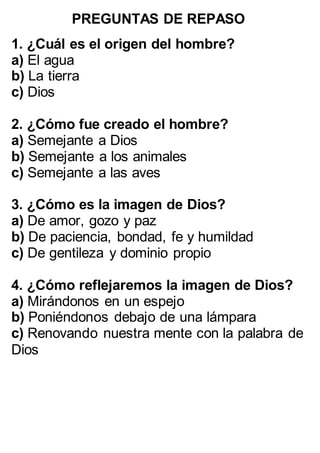PREGUNTAS DE REPASO
:
1. ¿Cuál es el origen del hombre?
a) El agua
b) La tierra
c) Dios
2. ¿Cómo fue creado el hombre?
a) Semejante a Dios
b) Semejante a los animales
c) Semejante a las aves
3. ¿Cómo es la imagen de Dios?
a) De amor, gozo y paz
b) De paciencia, bondad, fe y humildad
c) De gentileza y dominio propio
4. ¿Cómo reflejaremos la imagen de Dios?
a) Mirándonos en un espejo
b) Poniéndonos debajo de una lámpara
c) Renovando nuestra mente con la palabra de
Dios
 