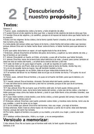 Textos:
Génesis 2
1 Fueron, pues, acabados los cielos y la tierra, y todo el ejército de ellos.
2 Y acabó Dios en el día séptimo la obra que hizo; y reposó el día séptimo de toda la obra que hizo.
3 Y bendijo Dios al día séptimo, y lo santificó, porque en él reposó de toda la obra que había hecho en
la creación.
4 Estos son los orígenes de los cielos y de la tierra cuando fueron creados, el día que Jehová Dios
hizo la tierra y los cielos,
5 y toda planta del campo antes que fuese en la tierra, y toda hierba del campo antes que naciese;
porque Jehová Dios aún no había hecho llover sobre la tierra, ni había hombre para que labrase la
tierra,
6 sino que subía de la tierra un vapor, el cual regaba toda la faz de la tierra.
7 Entonces Jehová Dios formó al hombre del polvo de la tierra, y sopló en su nariz aliento de vida, y
fue el hombre un ser viviente.
8 Y Jehová Dios plantó un huerto en Edén, al oriente; y puso allí al hombre que había formado.
9 Y Jehová Dios hizo nacer de la tierra todo árbol delicioso a la vista, y bueno para comer; también el
árbol de vida en medio del huerto, y el árbol de la ciencia del bien y del mal.
10 Y salía de Edén un río para regar el huerto, y de allí se repartía en cuatro brazos.
11 El nombre del uno era Pisón; éste es el que rodea toda la tierra de Havila, donde hay oro;
12 y el oro de aquella tierra es bueno; hay allí también bedelio y ónice.
13 El nombre del segundo río es Gihón; éste es el que rodea toda la tierra de Cus.
14 Y el nombre del tercer río es Hidekel; éste es el que va al oriente de Asiria. Y el cuarto río es el
Eufrates.
15 Tomó, pues, Jehová Dios al hombre, y lo puso en el huerto de Edén, para que lo labrara y lo
guardase.
16 Y mandó Jehová Dios al hombre, diciendo: De todo árbol del huerto podrás comer;
17 más del árbol de la ciencia del bien y del mal no comerás; porque el día que de él comieres,
ciertamente morirás.
18 Y dijo Jehová Dios: No es bueno que el hombre esté solo; le haré ayuda idónea para él.
19 Jehová Dios formó, pues, de la tierra toda bestia del campo, y toda ave de los cielos, y las trajo a
Adán para que viese cómo las había de llamar; y todo lo que Adán llamó a los animales vivientes, ese
es su nombre.
20 Y puso Adán nombre a toda bestia y ave de los cielos y a todo ganado del campo; mas para Adán
no se halló ayuda idónea para él.
21 Entonces Jehová Dios hizo caer sueño profundo sobre Adán, y mientras éste dormía, tomó una de
sus costillas, y cerró la carne en su lugar.
22 Y de la costilla que Jehová Dios tomó del hombre, hizo una mujer, y la trajo al hombre.
23 Dijo entonces Adán: Esto es ahora hueso de mis huesos y carne de mi carne; ésta será llamada
Varona, porque del varón fue tomada.
24 Por tanto, dejará el hombre a su padre y a su madre, y se unirá a su mujer, y serán una sola
carne.
25 Y estaban ambos desnudos, Adán y su mujer, y no se avergonzaban.
Versículo a memorizar:
Y dijo Jehová Dios: No es bueno que el hombre esté solo; le haré ayuda idónea para él.
Génesis 2:18
 