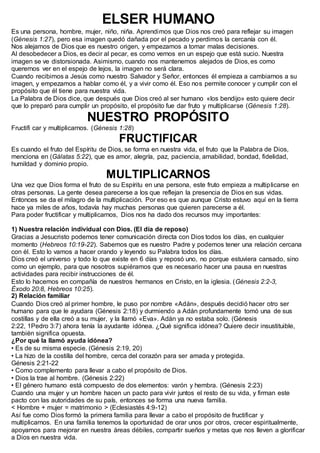 ELSER HUMANO
Es una persona, hombre, mujer, niño, niña. Aprendimos que Dios nos creó para reflejar su imagen
(Génesis 1:27), pero esa imagen quedó dañada por el pecado y perdimos la cercanía con él.
Nos alejamos de Dios que es nuestro origen, y empezamos a tomar malas decisiones.
Al desobedecer a Dios, es decir al pecar, es como vernos en un espejo que está sucio. Nuestra
imagen se ve distorsionada. Asimismo, cuando nos mantenemos alejados de Dios, es como
querernos ver en el espejo de lejos, la imagen no será clara.
Cuando recibimos a Jesús como nuestro Salvador y Señor, entonces él empieza a cambiarnos a su
imagen, y empezamos a hablar como él, y a vivir como él. Eso nos permite conocer y cumplir con el
propósito que él tiene para nuestra vida.
La Palabra de Dios dice, que después que Dios creó al ser humano «los bendijo» esto quiere decir
que lo preparó para cumplir un propósito, el propósito fue dar fruto y multiplicarse (Génesis 1:28).
NUESTRO PROPÓSITO
Fructifi car y multiplicarnos. (Génesis 1:28)
FRUCTIFICAR
Es cuando el fruto del Espíritu de Dios, se forma en nuestra vida, el fruto que la Palabra de Dios,
menciona en (Gálatas 5:22), que es amor, alegría, paz, paciencia, amabilidad, bondad, fidelidad,
humildad y dominio propio.
MULTIPLICARNOS
Una vez que Dios forma el fruto de su Espíritu en una persona, este fruto empieza a multiplicarse en
otras personas. La gente desea parecerse a los que reflejan la presencia de Dios en sus vidas.
Entonces se da el milagro de la multiplicación. Por eso es que aunque Cristo estuvo aquí en la tierra
hace ya miles de años, todavía hay muchas personas que quieren parecerse a él.
Para poder fructificar y multiplicarnos, Dios nos ha dado dos recursos muy importantes:
1) Nuestra relación individual con Dios. (El día de reposo)
Gracias a Jesucristo podemos tener comunicación directa con Dios todos los días, en cualquier
momento (Hebreos 10:19-22). Sabemos que es nuestro Padre y podemos tener una relación cercana
con él. Esto lo vamos a hacer orando y leyendo su Palabra todos los días.
Dios creó el universo y todo lo que existe en 6 días y reposó uno, no porque estuviera cansado, sino
como un ejemplo, para que nosotros supiéramos que es necesario hacer una pausa en nuestras
actividades para recibir instrucciones de él.
Esto lo hacemos en compañía de nuestros hermanos en Cristo, en la iglesia. (Génesis 2:2-3,
Éxodo 20:8, Hebreos 10:25).
2) Relación familiar
Cuando Dios creó al primer hombre, le puso por nombre «Adán», después decidió hacer otro ser
humano para que le ayudara (Génesis 2:18) y durmiendo a Adán profundamente tomó una de sus
costillas y de ella creó a su mujer, y la llamó «Eva». Adán ya no estaba solo. (Génesis
2:22, 1Pedro 3:7) ahora tenía la ayudante idónea. ¿Qué significa idónea? Quiere decir insustituible,
también significa opuesta.
¿Por qué la llamó ayuda idónea?
• Es de su misma especie. (Génesis 2:19, 20)
• La hizo de la costilla del hombre, cerca del corazón para ser amada y protegida.
Génesis 2:21-22
• Como complemento para llevar a cabo el propósito de Dios.
• Dios la trae al hombre. (Génesis 2:22)
• El género humano está compuesto de dos elementos: varón y hembra. (Génesis 2:23)
Cuando una mujer y un hombre hacen un pacto para vivir juntos el resto de su vida, y firman este
pacto con las autoridades de su país, entonces se forma una nueva familia.
< Hombre + mujer = matrimonio > (Eclesiastés 4:9-12)
Así fue como Dios formó la primera familia para llevar a cabo el propósito de fructificar y
multiplicarnos. En una familia tenemos la oportunidad de orar unos por otros, crecer espiritualmente,
apoyarnos para mejorar en nuestra áreas débiles, compartir sueños y metas que nos lleven a glorificar
a Dios en nuestra vida.
 