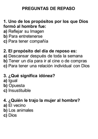 PREGUNTAS DE REPASO
1. Uno de los propósitos por los que Dios
formó al hombre fue:
a) Reflejar su Imagen
b) Para entretenerse
c) Para tener compañía
2. El propósito del día de reposo es:
a) Descansar después de toda la semana
b) Tener un día para ir al cine o de compras
c) Para tener una relación individual con Dios
3. ¿Qué significa idónea?
a) Igual
b) Opuesta
c) Insustituible
4. ¿Quién le trajo la mujer al hombre?
a) El vecino
b) Los animales
c) Dios
 