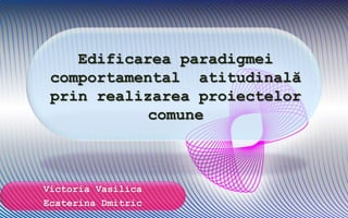 Edificarea paradigmei
comportamental atitudinală
prin realizarea proiectelor
comune
Victoria Vasilica
Ecaterina Dmitric
 