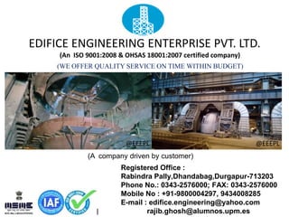 EDIFICE ENGINEERING ENTERPRISE PVT. LTD.
(An ISO 9001:2008 & OHSAS 18001:2007 certified company)
(WE OFFER QUALITY SERVICE ON TIME WITHIN BUDGET)
(A company driven by customer)
Registered Office :
Rabindra Pally,Dhandabag,Durgapur-713203
Phone No.: 0343-2576000; FAX: 0343-2576000
Mobile No : +91-9800004297, 9434008285
E-mail : edifice.engineering@yahoo.com
rajib.ghosh@alumnos.upm.es
@EEEPL@EEEPL
 