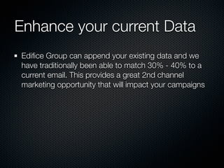 Enhance your current Data
Ediﬁce Group can append your existing data and we
have traditionally been able to match 30% - 40% to a
current email. This provides a great 2nd channel
marketing opportunity that will impact your campaigns
 