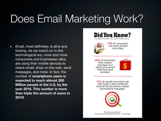 Does Email Marketing Work?
Email, most deﬁnitely, is alive and
kicking. As we march on in this
technological era, more and more
consumers and businesses alike,
are using their mobile devices to
check email, shop on the web, send
messages, and more. In fact, the
number of smartphone users is
expected to reach almost 200
Million people in the U.S. by the
year 2016. This number is more
than triple the amount of users in
2010!
 
