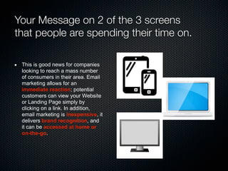 Your Message on 2 of the 3 screens
that people are spending their time on.
This is good news for companies
looking to reach a mass number
of consumers in their area. Email
marketing allows for an
immediate reaction; potential
customers can view your Website
or Landing Page simply by
clicking on a link. In addition,
email marketing is inexpensive, it
delivers brand recognition, and
it can be accessed at home or
on-the-go.
 