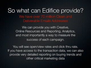 So what can Ediﬁce provide?
We have over 70 million Clean and
Deliverable Emails Addresses
We can provide you with Creative,
Online Resources and Reporting, Analytics,
and most importantly a way to measure the
success of each campaign.
You will see open/view rates and click thru rate.
If you have access to the transaction data, we can also
provide very detailed reporting on buying trends and
other critical marketing data
 