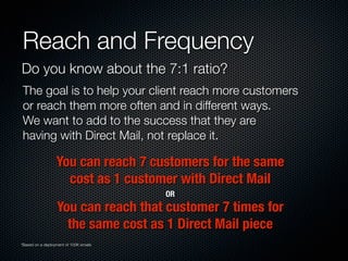 Reach and Frequency
Do you know about the 7:1 ratio?
The goal is to help your client reach more customers
or reach them more often and in different ways.
We want to add to the success that they are
having with Direct Mail, not replace it.
You can reach 7 customers for the same
cost as 1 customer with Direct Mail
You can reach that customer 7 times for
the same cost as 1 Direct Mail piece
OR
*Based on a deployment of 100K emails
 