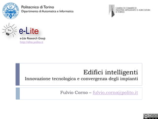 Politecnico di Torino
 Dipartimento di Automatica e Informatica




e-Lite Research Group
http://elite.polito.it




                                            Edifici intelligenti
    Innovazione tecnologica e convergenza degli impianti


                              Fulvio Corno – fulvio.corno@polito.it
 