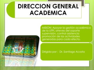 DIRECCION GENERAL
    ACADEMICA

      MISION: Apoyar la gestión académica
      de la UTPL atreves del soporte
      supervisión, control asistencia
      promoción de las actividades
      generadas para cada efecto.



      Dirigida por : Dr. Santiago Acosta
 
