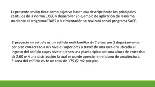 La presente sesión tiene como objetivo hacer una descripción de los principales
capítulos de la norma E.060 y desarrollar un ejemplo de aplicación de la norma
mediante el programa ETABS y la cimentación se realizará con el programa SAFE.
El proyecto en estudio es un edificio multifamiliar de 7 pisos con 2 departamentos
por piso con acceso a sus niveles superiores a través de una escalera ubicada al
ingreso del edificio cuyos niveles tienen una planta típica con una altura de entrepiso
de 2.60 m y una distribución la cual se puede apreciar en el plano de arquitectura.
El área del edificio es de un total de 175.62 m2 por piso.
 